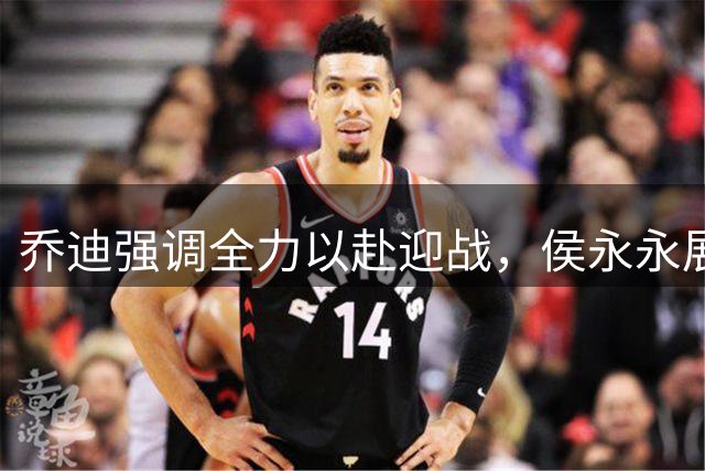 乔迪强调全力以赴迎战，侯永永展现平常心态